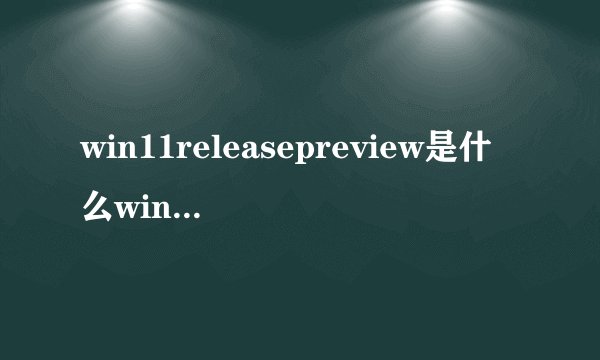 win11releasepreview是什么win11releasepreview详细介绍