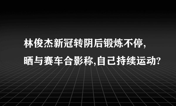 林俊杰新冠转阴后锻炼不停,晒与赛车合影称,自己持续运动?