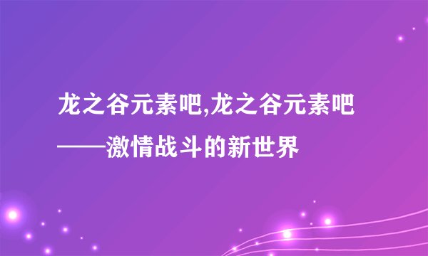 龙之谷元素吧,龙之谷元素吧——激情战斗的新世界