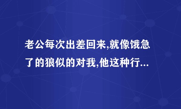 老公每次出差回来,就像饿急了的狼似的对我,他这种行为正常吗,他是不...