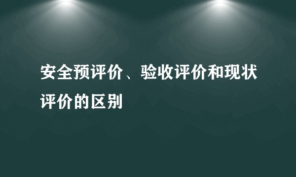 安全预评价、验收评价和现状评价的区别