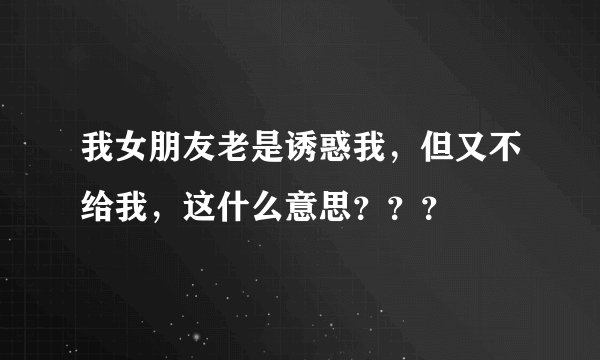 我女朋友老是诱惑我，但又不给我，这什么意思？？？