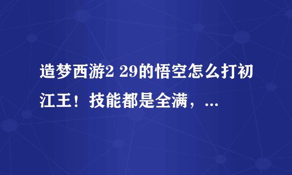 造梦西游2 29的悟空怎么打初江王！技能都是全满，擎天柱+大圣衣服 还打不过 最好上我的号帮我过了