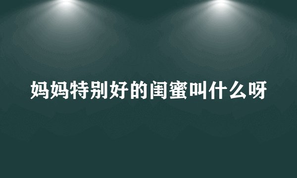 妈妈特别好的闺蜜叫什么呀