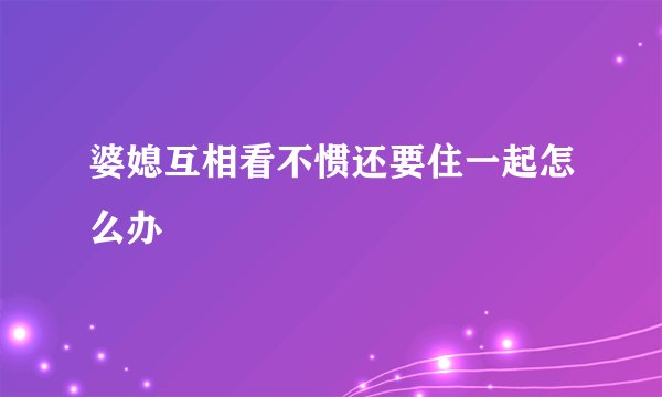 婆媳互相看不惯还要住一起怎么办