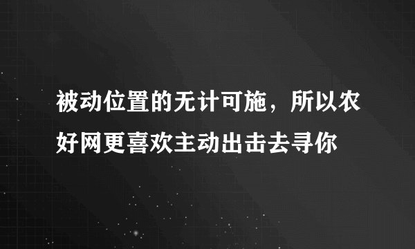 被动位置的无计可施，所以农好网更喜欢主动出击去寻你