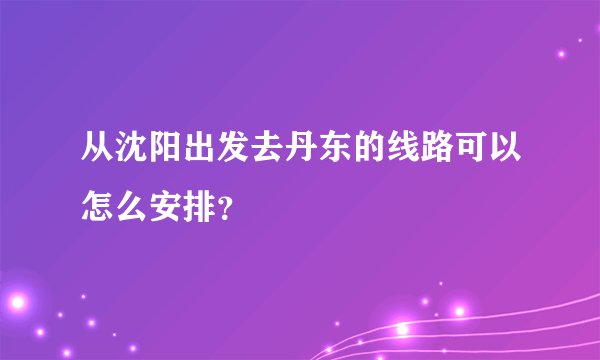 从沈阳出发去丹东的线路可以怎么安排？