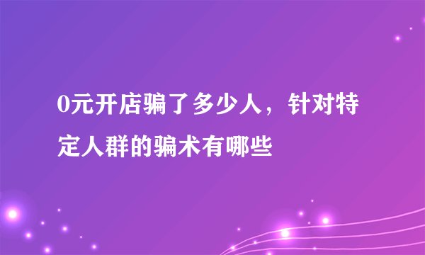 0元开店骗了多少人，针对特定人群的骗术有哪些