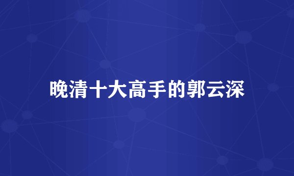 晚清十大高手的郭云深