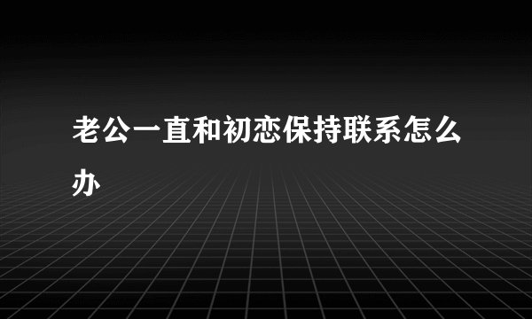 老公一直和初恋保持联系怎么办