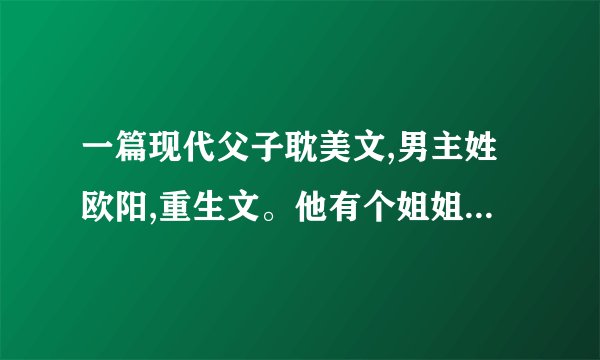 一篇现代父子耽美文,男主姓欧阳,重生文。他有个姐姐和哥哥。
