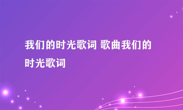 我们的时光歌词 歌曲我们的时光歌词