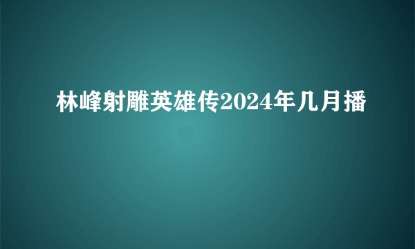 林峰射雕英雄传2024年几月播