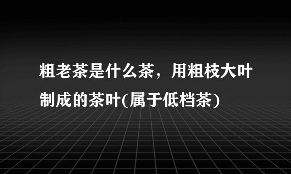 粗老茶是什么茶，用粗枝大叶制成的茶叶(属于低档茶)