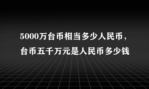 5000万台币相当多少人民币,台币五千万元是人民币多少钱