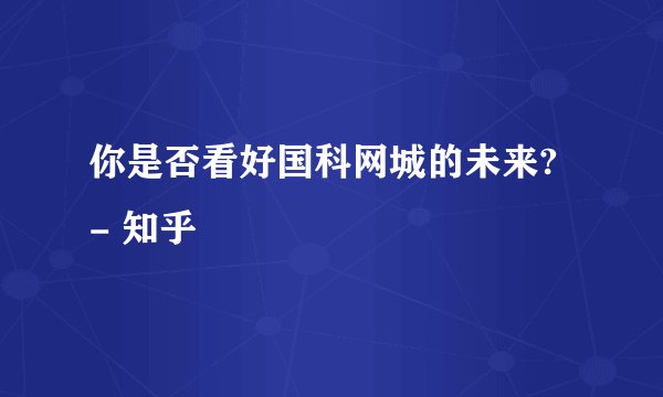 你是否看好国科网城的未来? - 知乎