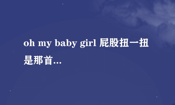 oh my baby girl 屁股扭一扭 是那首歌的歌词?