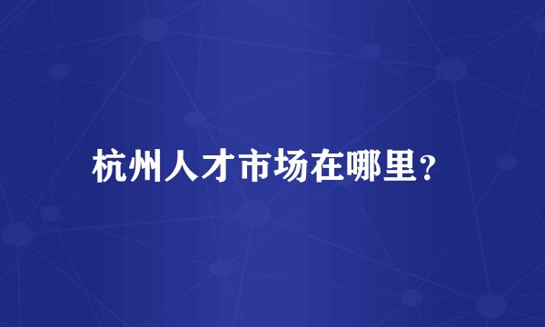杭州人才市场在哪里？