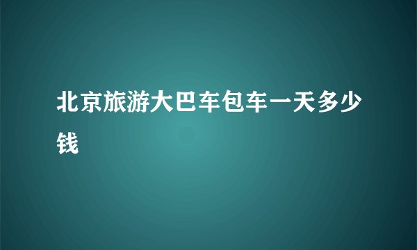 北京旅游大巴车包车一天多少钱
