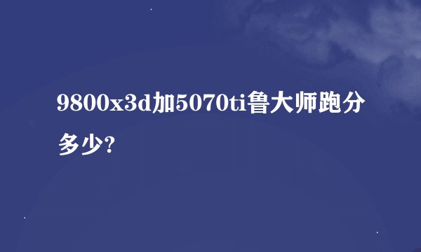 9800x3d加5070ti鲁大师跑分多少?