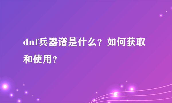 dnf兵器谱是什么？如何获取和使用？