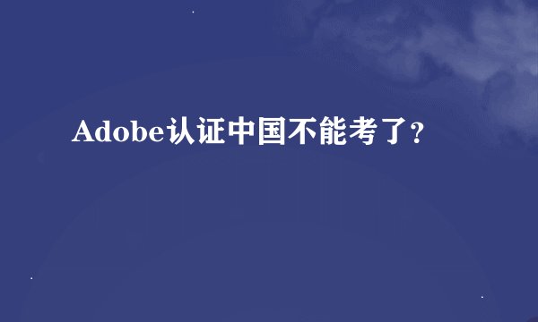 Adobe认证中国不能考了？