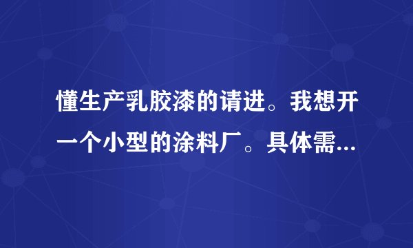 懂生产乳胶漆的请进。我想开一个小型的涂料厂。具体需要什么设备和原料？还有大约需要投资多少钱？