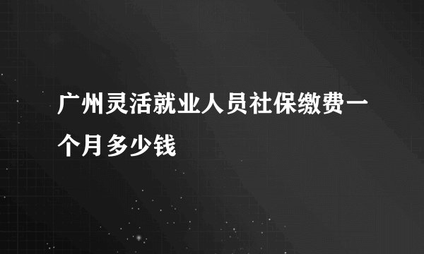 广州灵活就业人员社保缴费一个月多少钱