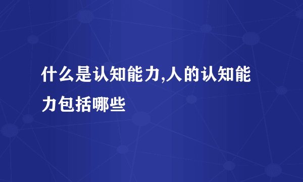 什么是认知能力,人的认知能力包括哪些