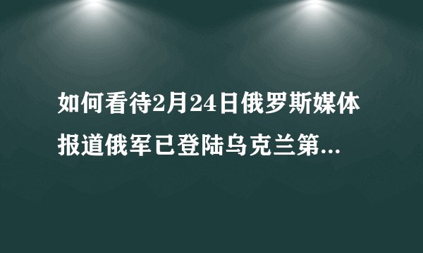 如何看待2月24日俄罗斯媒体报道俄军已登陆乌克兰第一大港口、第四大城市敖德萨？