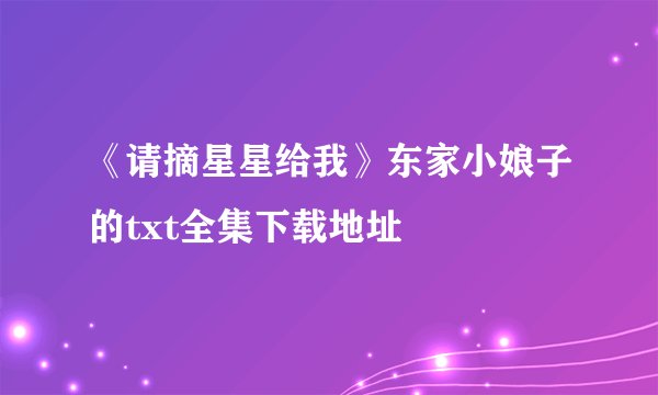 《请摘星星给我》东家小娘子的txt全集下载地址
