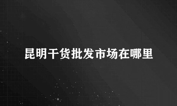 昆明干货批发市场在哪里