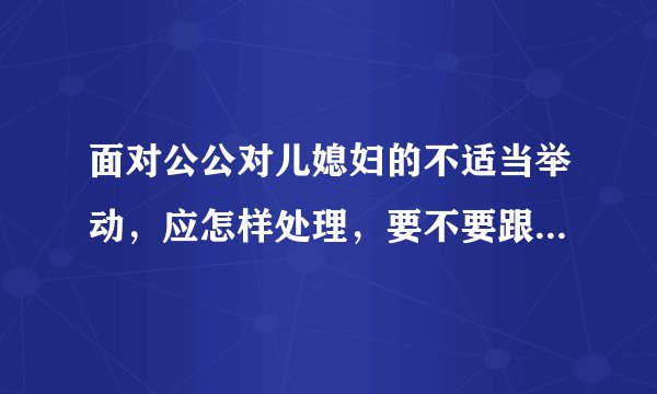 面对公公对儿媳妇的不适当举动，应怎样处理，要不要跟自己父母说？