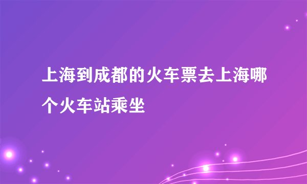 上海到成都的火车票去上海哪个火车站乘坐