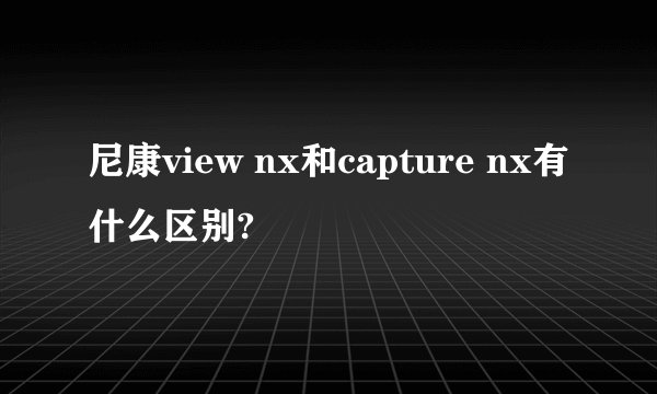 尼康view nx和capture nx有什么区别?