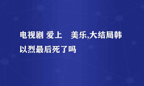 电视剧 爱上査美乐,大结局韩以烈最后死了吗
