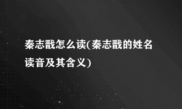 秦志戬怎么读(秦志戬的姓名读音及其含义)