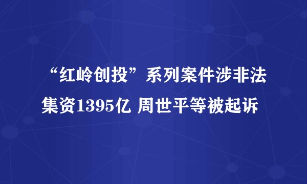 “红岭创投”系列案件涉非法集资1395亿 周世平等被起诉