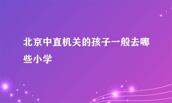 北京中直机关的孩子一般去哪些小学