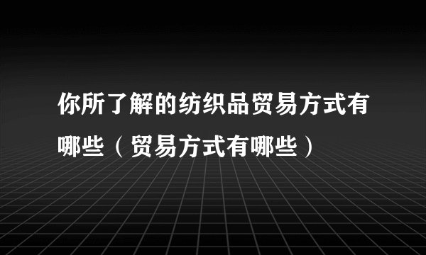 你所了解的纺织品贸易方式有哪些（贸易方式有哪些）