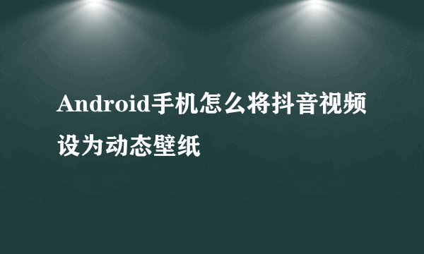 Android手机怎么将抖音视频设为动态壁纸