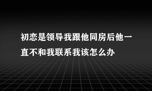 初恋是领导我跟他同房后他一直不和我联系我该怎么办
