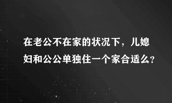 在老公不在家的状况下，儿媳妇和公公单独住一个家合适么？