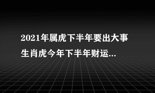 2021年属虎下半年要出大事 生肖虎今年下半年财运爱情双收？
