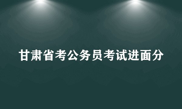 甘肃省考公务员考试进面分
