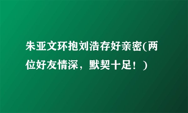 朱亚文环抱刘浩存好亲密(两位好友情深，默契十足！)