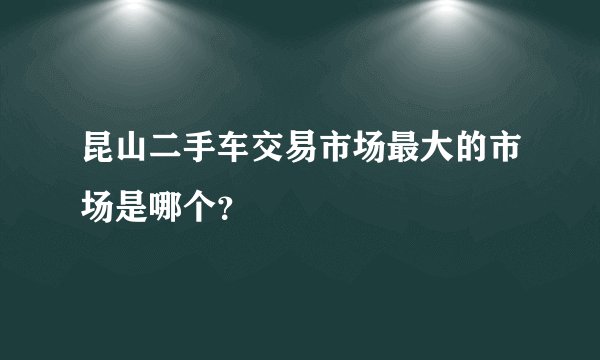 昆山二手车交易市场最大的市场是哪个？