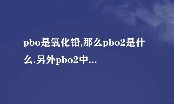 pbo是氧化铅,那么pbo2是什么.另外pbo2中pb和o分别是多少价？是...