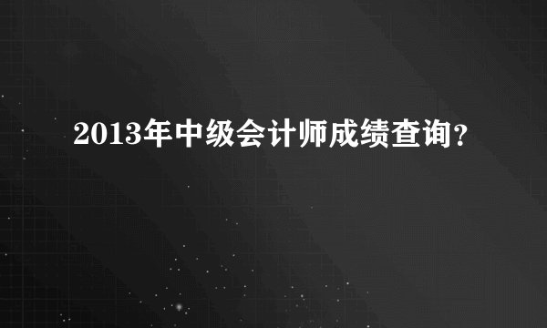 2013年中级会计师成绩查询？