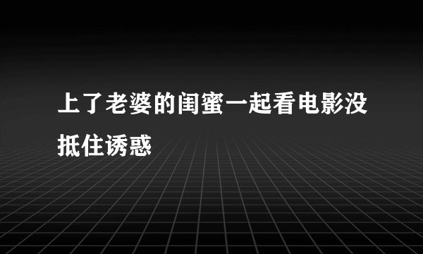 上了老婆的闺蜜一起看电影没抵住诱惑